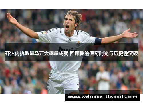 齐达内执教皇马五大辉煌成就 回顾他的传奇时光与历史性突破