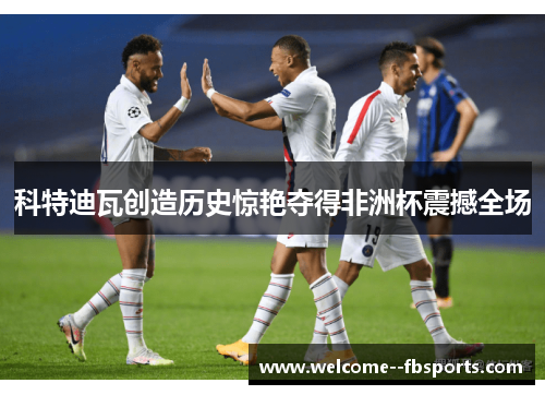 科特迪瓦创造历史惊艳夺得非洲杯震撼全场