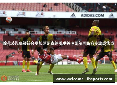 哈弗茨以高额转会费加盟阿森纳引发关注切尔西阵容变动成焦点